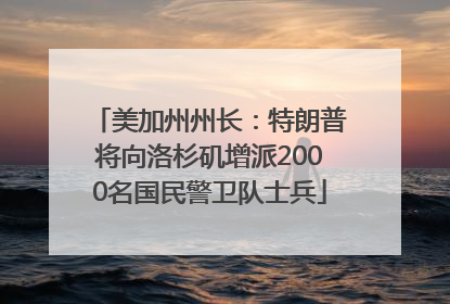 美加州州长：特朗普将向洛杉矶增派2000名国民警卫队士兵